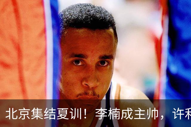 北京集结夏训！李楠成主帅，许利民成总教练，赵睿已归队！