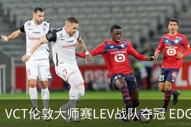 VCT伦敦大师赛LEV战队夺冠 EDG战队获季军